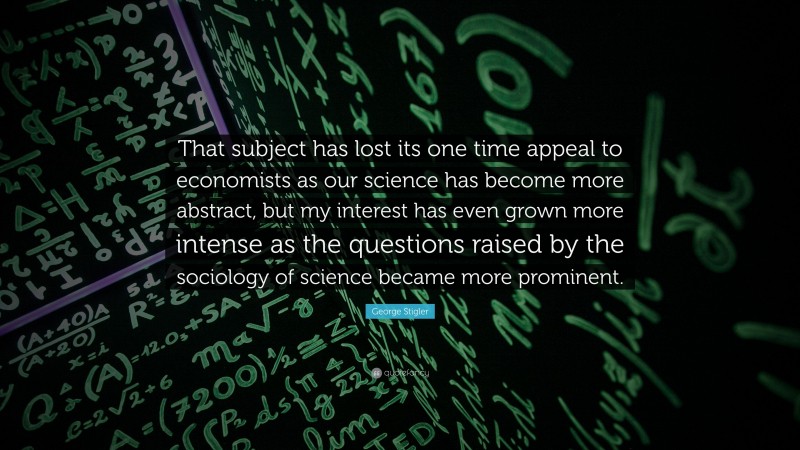 George Stigler Quote: “That subject has lost its one time appeal to economists as our science has become more abstract, but my interest has even grown more intense as the questions raised by the sociology of science became more prominent.”