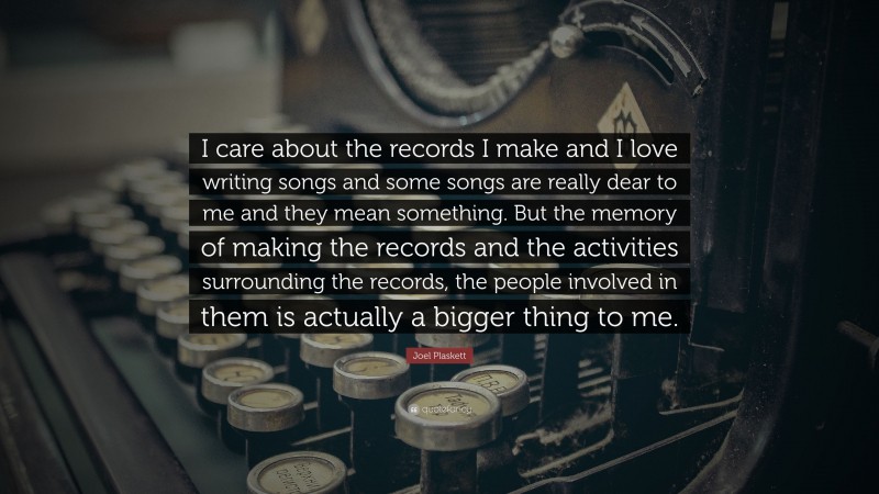Joel Plaskett Quote: “I care about the records I make and I love writing songs and some songs are really dear to me and they mean something. But the memory of making the records and the activities surrounding the records, the people involved in them is actually a bigger thing to me.”