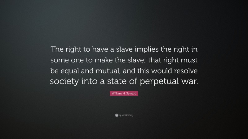 William H. Seward Quote: “The right to have a slave implies the right in some one to make the slave; that right must be equal and mutual, and this would resolve society into a state of perpetual war.”