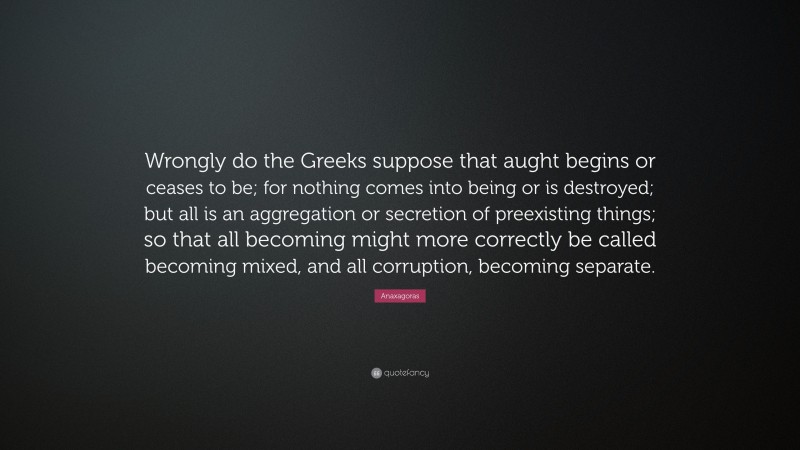 Anaxagoras Quote: “Wrongly do the Greeks suppose that aught begins or ceases to be; for nothing comes into being or is destroyed; but all is an aggregation or secretion of preexisting things; so that all becoming might more correctly be called becoming mixed, and all corruption, becoming separate.”