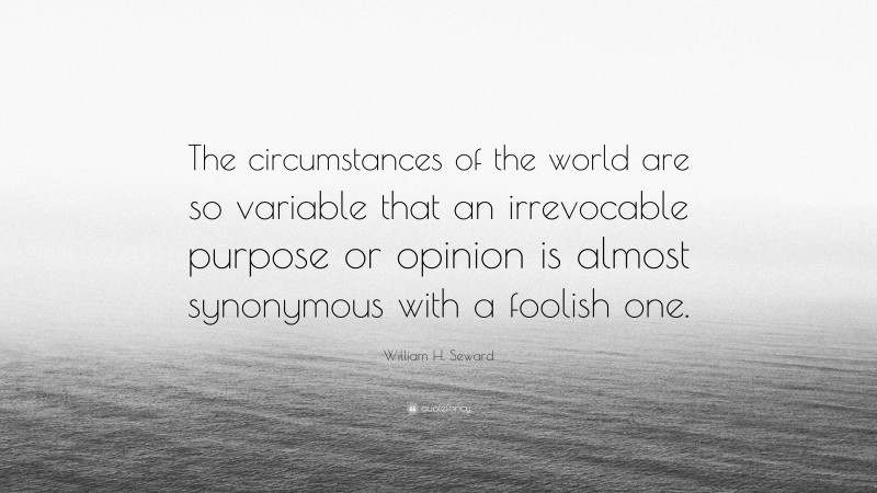 William H. Seward Quote: “The circumstances of the world are so variable that an irrevocable purpose or opinion is almost synonymous with a foolish one.”