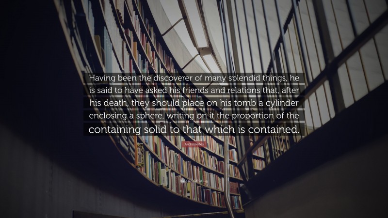 Archimedes Quote: “Having been the discoverer of many splendid things, he is said to have asked his friends and relations that, after his death, they should place on his tomb a cylinder enclosing a sphere, writing on it the proportion of the containing solid to that which is contained.”