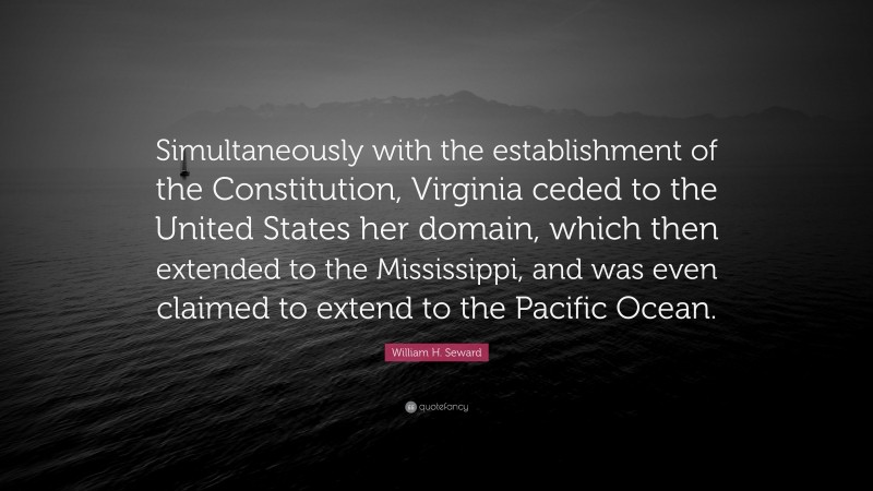 William H. Seward Quote: “Simultaneously with the establishment of the Constitution, Virginia ceded to the United States her domain, which then extended to the Mississippi, and was even claimed to extend to the Pacific Ocean.”