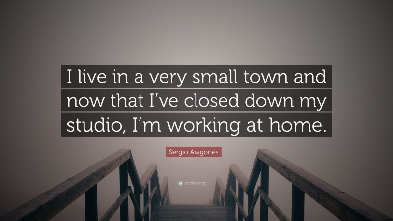 Sergio Aragonés Quote: “I live in a very small town and now that I’ve closed down my studio, I’m working at home.”