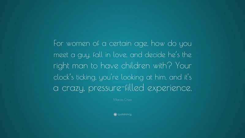 Marcia Cross Quote: “For women of a certain age, how do you meet a guy, fall in love, and decide he’s the right man to have children with? Your clock’s ticking, you’re looking at him, and it’s a crazy, pressure-filled experience.”