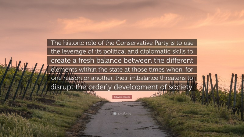 Edward Heath Quote: “The historic role of the Conservative Party is to use the leverage of its political and diplomatic skills to create a fresh balance between the different elements within the state at those times when, for one reason or another, their imbalance threatens to disrupt the orderly development of society.”