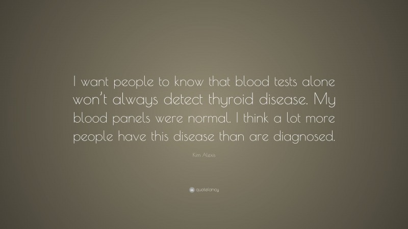Kim Alexis Quote: “I want people to know that blood tests alone won’t always detect thyroid disease. My blood panels were normal. I think a lot more people have this disease than are diagnosed.”