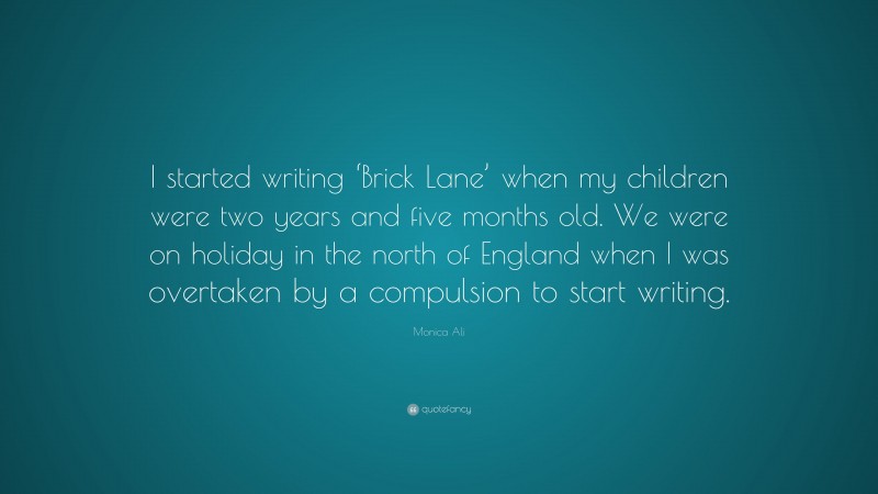 Monica Ali Quote: “I started writing ‘Brick Lane’ when my children were two years and five months old. We were on holiday in the north of England when I was overtaken by a compulsion to start writing.”