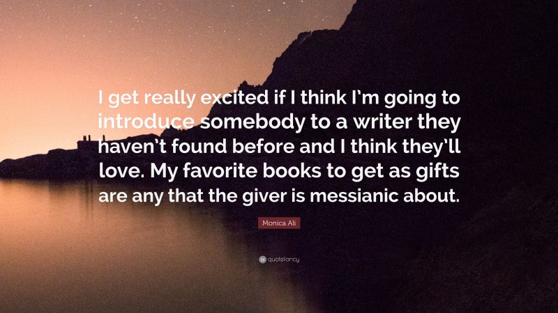 Monica Ali Quote: “I get really excited if I think I’m going to introduce somebody to a writer they haven’t found before and I think they’ll love. My favorite books to get as gifts are any that the giver is messianic about.”
