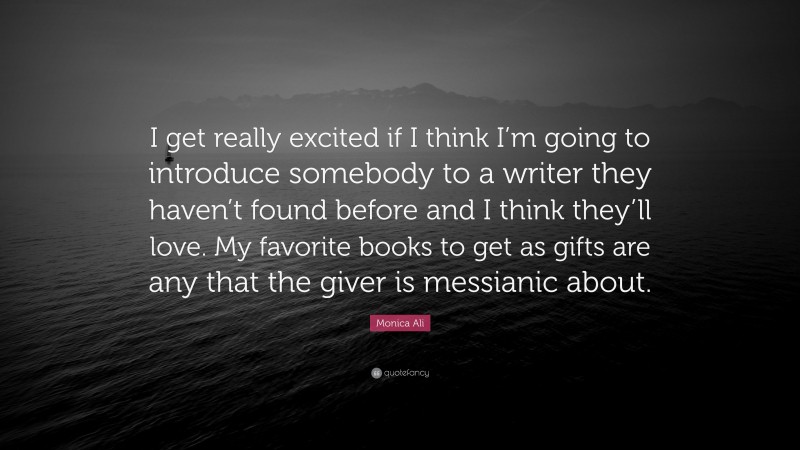 Monica Ali Quote: “I get really excited if I think I’m going to introduce somebody to a writer they haven’t found before and I think they’ll love. My favorite books to get as gifts are any that the giver is messianic about.”