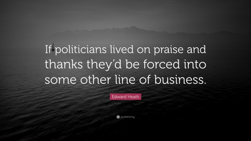 Edward Heath Quote: “If politicians lived on praise and thanks they’d be forced into some other line of business.”