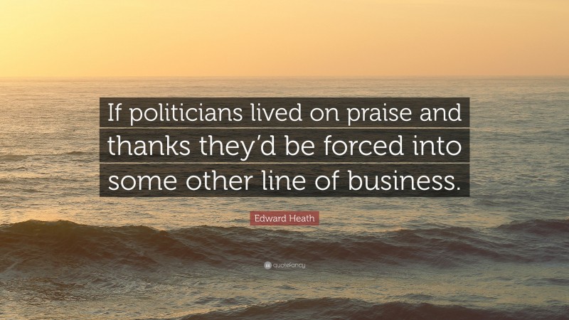 Edward Heath Quote: “If politicians lived on praise and thanks they’d be forced into some other line of business.”