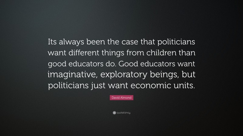 David Almond Quote: “Its always been the case that politicians want different things from children than good educators do. Good educators want imaginative, exploratory beings, but politicians just want economic units.”