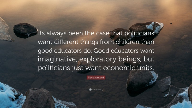 David Almond Quote: “Its always been the case that politicians want different things from children than good educators do. Good educators want imaginative, exploratory beings, but politicians just want economic units.”