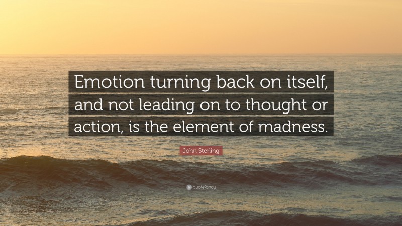 John Sterling Quote: “Emotion turning back on itself, and not leading on to thought or action, is the element of madness.”