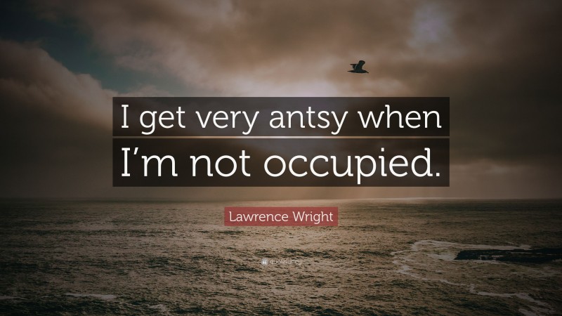 Lawrence Wright Quote: “I get very antsy when I’m not occupied.”