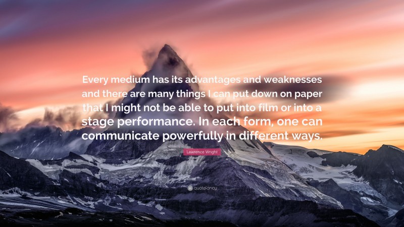 Lawrence Wright Quote: “Every medium has its advantages and weaknesses and there are many things I can put down on paper that I might not be able to put into film or into a stage performance. In each form, one can communicate powerfully in different ways.”