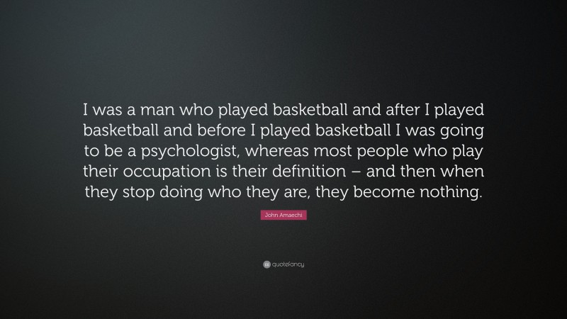 John Amaechi Quote: “I was a man who played basketball and after I played basketball and before I played basketball I was going to be a psychologist, whereas most people who play their occupation is their definition – and then when they stop doing who they are, they become nothing.”