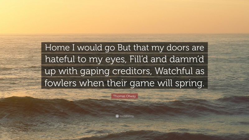 Thomas Otway Quote: “Home I would go But that my doors are hateful to my eyes, Fill’d and damm’d up with gaping creditors, Watchful as fowlers when their game will spring.”