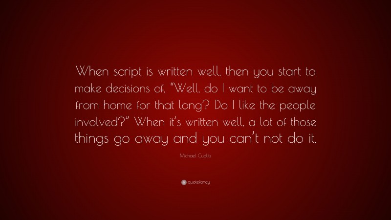 Michael Cudlitz Quote: “When script is written well, then you start to make decisions of, “Well, do I want to be away from home for that long? Do I like the people involved?” When it’s written well, a lot of those things go away and you can’t not do it.”