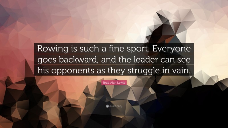 Brad Alan Lewis Quote: “Rowing is such a fine sport. Everyone goes backward, and the leader can see his opponents as they struggle in vain.”