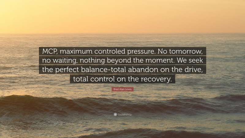 Brad Alan Lewis Quote: “MCP, maximum controled pressure. No tomorrow, no waiting, nothing beyond the moment. We seek the perfect balance-total abandon on the drive, total control on the recovery.”
