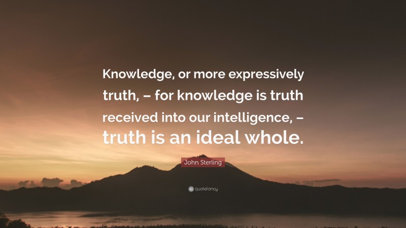 John Sterling Quote: “Knowledge, or more expressively truth, – for knowledge is truth received into our intelligence, – truth is an ideal whole.”