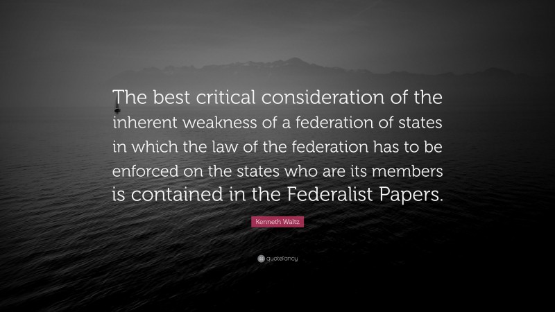 Kenneth Waltz Quote: “The best critical consideration of the inherent weakness of a federation of states in which the law of the federation has to be enforced on the states who are its members is contained in the Federalist Papers.”