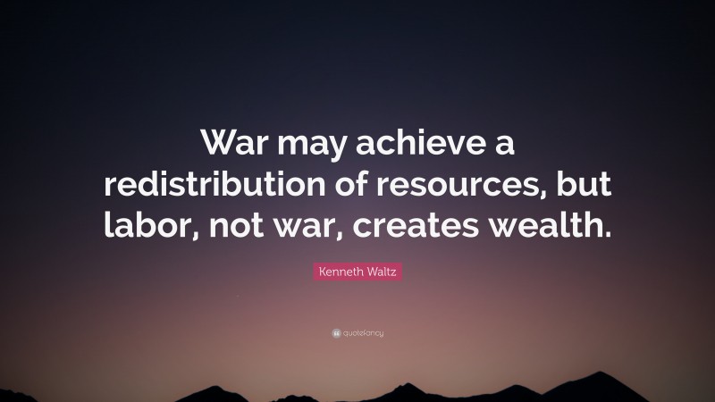 Kenneth Waltz Quote: “War may achieve a redistribution of resources, but labor, not war, creates wealth.”