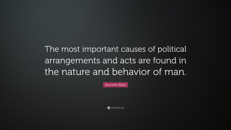 Kenneth Waltz Quote: “The most important causes of political arrangements and acts are found in the nature and behavior of man.”