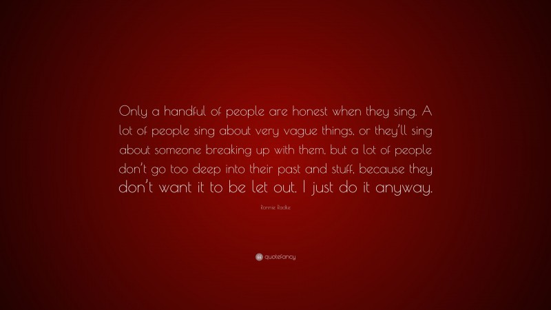 Ronnie Radke Quote: “Only a handful of people are honest when they sing. A lot of people sing about very vague things, or they’ll sing about someone breaking up with them, but a lot of people don’t go too deep into their past and stuff, because they don’t want it to be let out. I just do it anyway.”