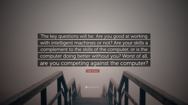 Tyler Cowen Quote: “The key questions will be: Are you good at working with intelligent machines or not? Are your skills a complement to the skills of the computer, or is the computer doing better without you? Worst of all, are you competing against the computer?”