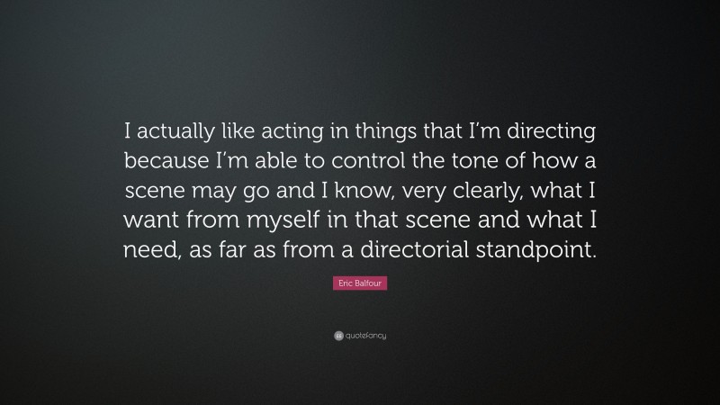 Eric Balfour Quote: “I actually like acting in things that I’m directing because I’m able to control the tone of how a scene may go and I know, very clearly, what I want from myself in that scene and what I need, as far as from a directorial standpoint.”