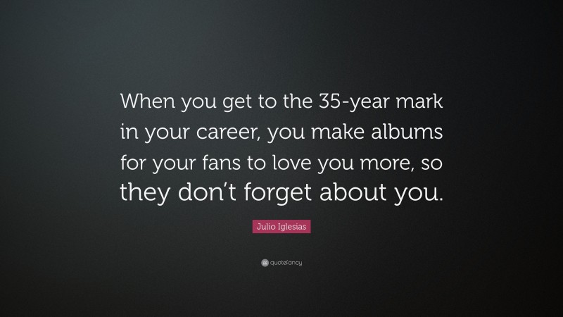 Julio Iglesias Quote: “When you get to the 35-year mark in your career, you make albums for your fans to love you more, so they don’t forget about you.”