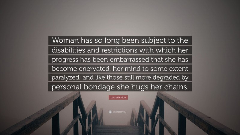 Lucretia Mott Quote: “Woman has so long been subject to the disabilities and restrictions with which her progress has been embarrassed that she has become enervated, her mind to some extent paralyzed; and like those still more degraded by personal bondage she hugs her chains.”