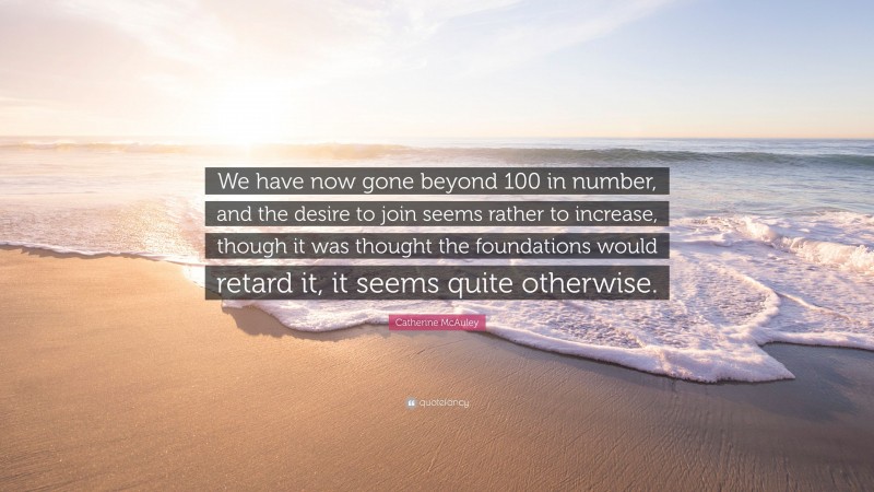 Catherine McAuley Quote: “We have now gone beyond 100 in number, and the desire to join seems rather to increase, though it was thought the foundations would retard it, it seems quite otherwise.”