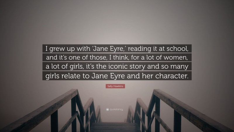 Sally Hawkins Quote: “I grew up with ‘Jane Eyre,’ reading it at school, and it’s one of those, I think, for a lot of women, a lot of girls, it’s the iconic story and so many girls relate to Jane Eyre and her character.”