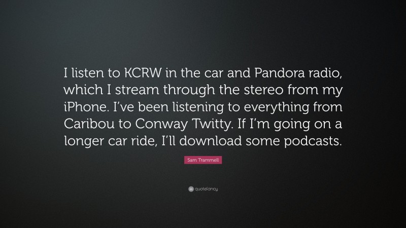 Sam Trammell Quote: “I listen to KCRW in the car and Pandora radio, which I stream through the stereo from my iPhone. I’ve been listening to everything from Caribou to Conway Twitty. If I’m going on a longer car ride, I’ll download some podcasts.”
