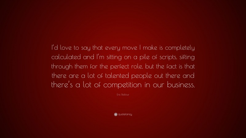 Eric Balfour Quote: “I’d love to say that every move I make is completely calculated and I’m sitting on a pile of scripts, sifting through them for the perfect role, but the fact is that there are a lot of talented people out there and there’s a lot of competition in our business.”