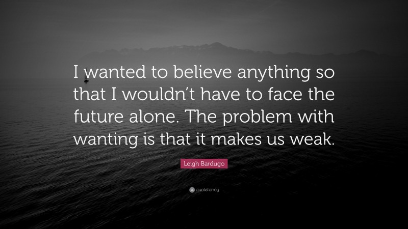 Leigh Bardugo Quote: “I wanted to believe anything so that I wouldn’t have to face the future alone. The problem with wanting is that it makes us weak.”