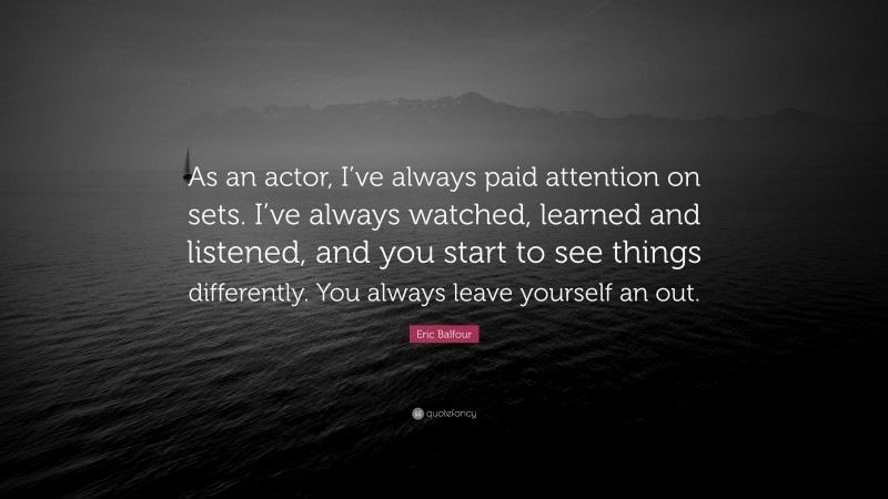 Eric Balfour Quote: “As an actor, I’ve always paid attention on sets. I’ve always watched, learned and listened, and you start to see things differently. You always leave yourself an out.”