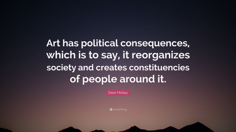 Dave Hickey Quote: “Art has political consequences, which is to say, it reorganizes society and creates constituencies of people around it.”