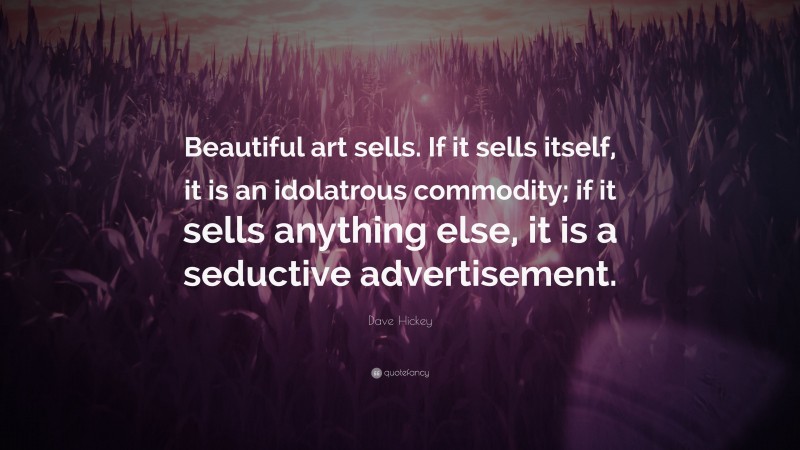 Dave Hickey Quote: “Beautiful art sells. If it sells itself, it is an idolatrous commodity; if it sells anything else, it is a seductive advertisement.”