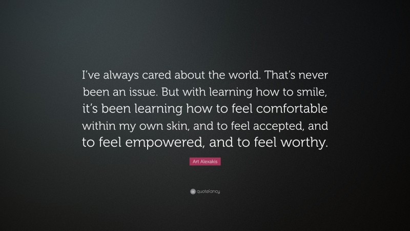 Art Alexakis Quote: “I’ve always cared about the world. That’s never been an issue. But with learning how to smile, it’s been learning how to feel comfortable within my own skin, and to feel accepted, and to feel empowered, and to feel worthy.”