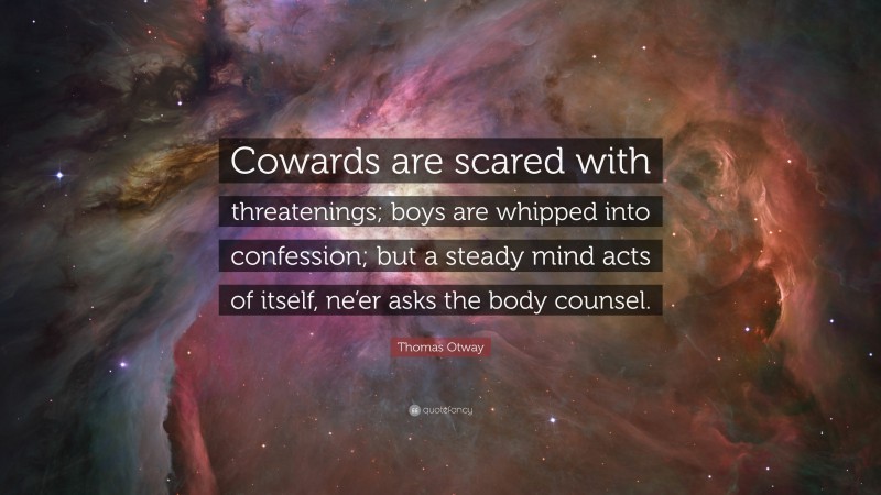 Thomas Otway Quote: “Cowards are scared with threatenings; boys are whipped into confession; but a steady mind acts of itself, ne’er asks the body counsel.”