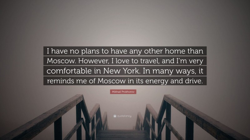 Mikhail Prokhorov Quote: “I have no plans to have any other home than Moscow. However, I love to travel, and I’m very comfortable in New York. In many ways, it reminds me of Moscow in its energy and drive.”