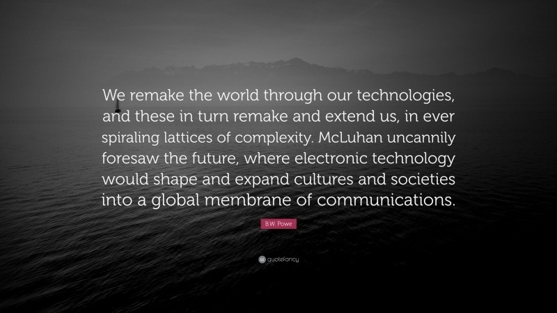 B.W. Powe Quote: “We remake the world through our technologies, and these in turn remake and extend us, in ever spiraling lattices of complexity. McLuhan uncannily foresaw the future, where electronic technology would shape and expand cultures and societies into a global membrane of communications.”