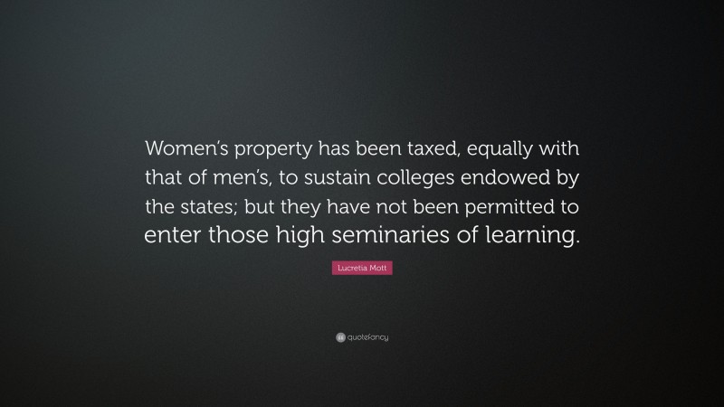 Lucretia Mott Quote: “Women’s property has been taxed, equally with that of men’s, to sustain colleges endowed by the states; but they have not been permitted to enter those high seminaries of learning.”