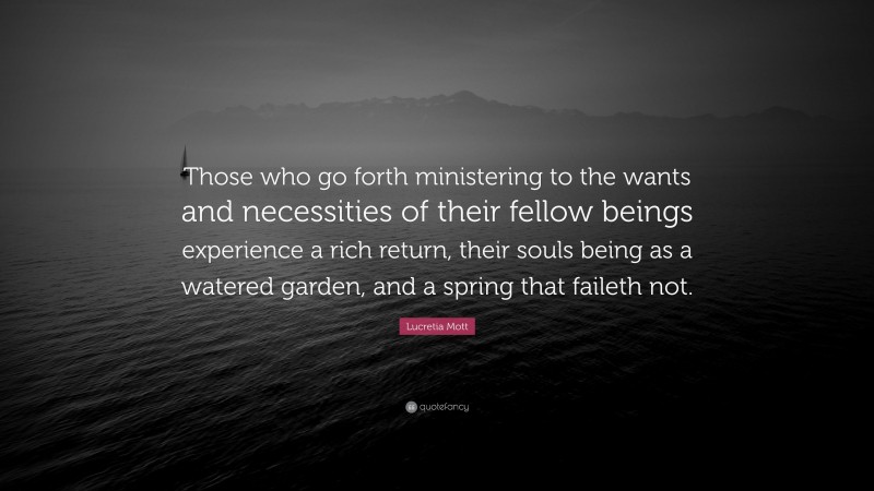 Lucretia Mott Quote: “Those who go forth ministering to the wants and necessities of their fellow beings experience a rich return, their souls being as a watered garden, and a spring that faileth not.”