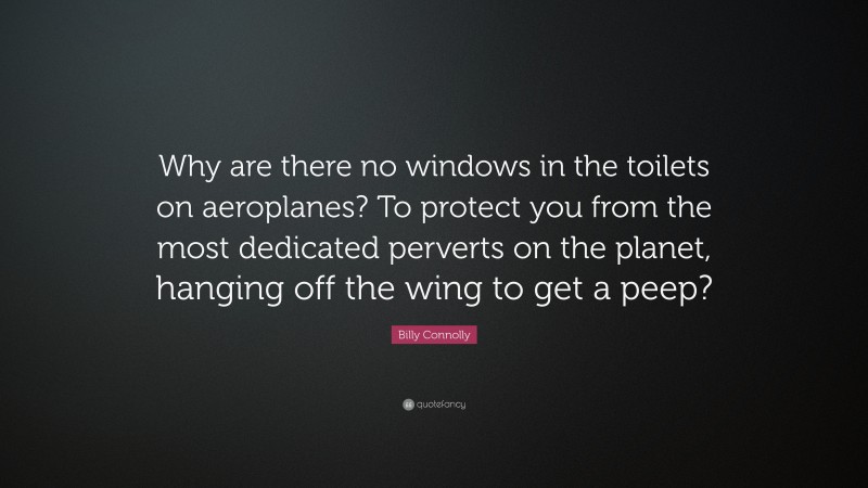 Billy Connolly Quote: “Why are there no windows in the toilets on aeroplanes? To protect you from the most dedicated perverts on the planet, hanging off the wing to get a peep?”